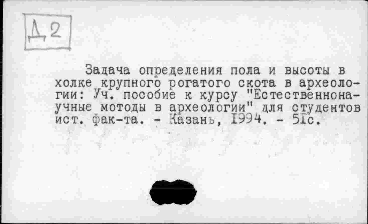 ﻿ДЛ
Задача определения пола и высоты в холке крупного рогатого скота в археологии: Уч. пособие к курсу "Естественнонаучные методы в археологии" для студентов ист. фак-та. - Казань, 1994. - 51с.